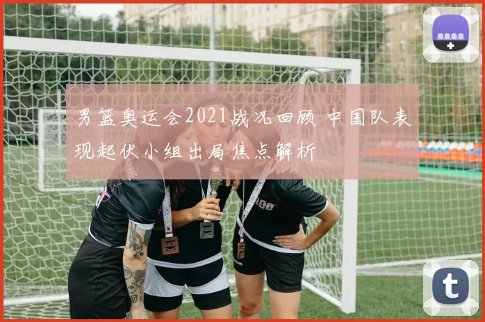 男篮奥运会2021战况回顾 中国队表现起伏小组出局焦点解析