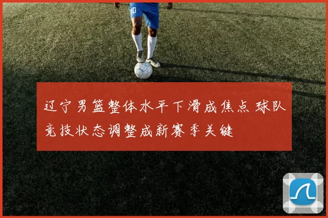 辽宁男篮整体水平下滑成焦点 球队竞技状态调整成新赛季关键