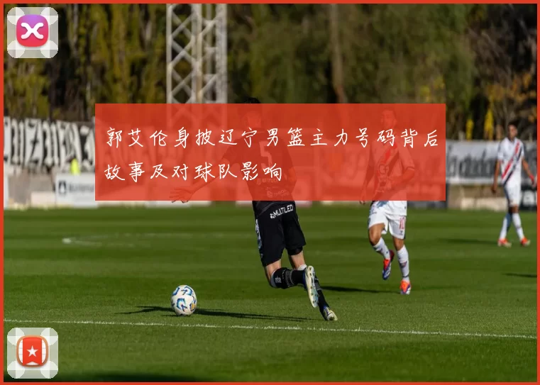 郭艾伦身披辽宁男篮主力号码背后故事及对球队影响