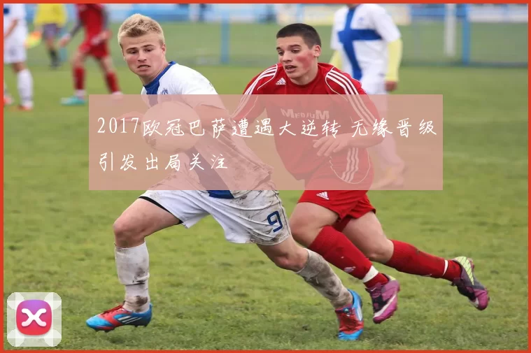 2017欧冠巴萨遭遇大逆转 无缘晋级引发出局关注