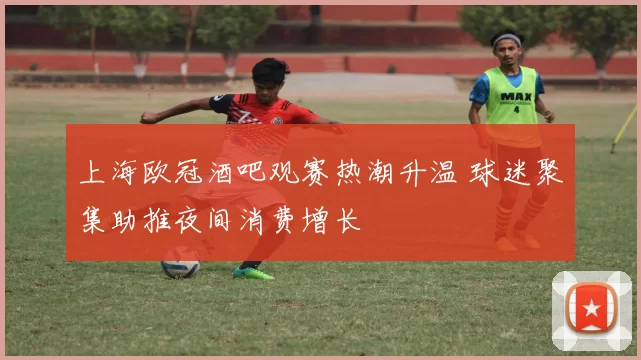 上海欧冠酒吧观赛热潮升温 球迷聚集助推夜间消费增长
