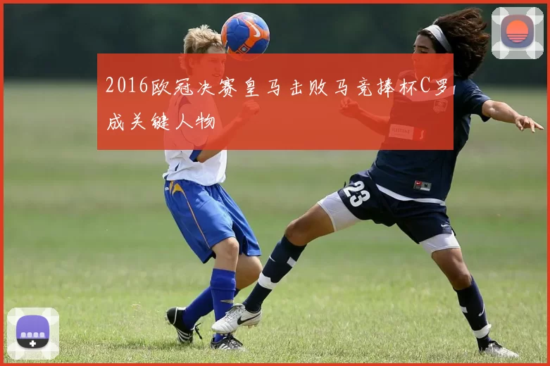 2016欧冠决赛皇马击败马竞捧杯C罗成关键人物