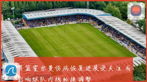 男篮霍尔曼伤病恢复进展受关注 或影响球队内线轮换调整