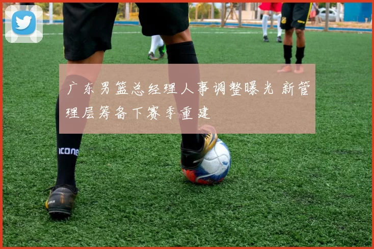 广东男篮总经理人事调整曝光 新管理层筹备下赛季重建