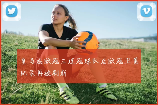 皇马成欧冠三连冠球队后欧冠卫冕纪录再被刷新