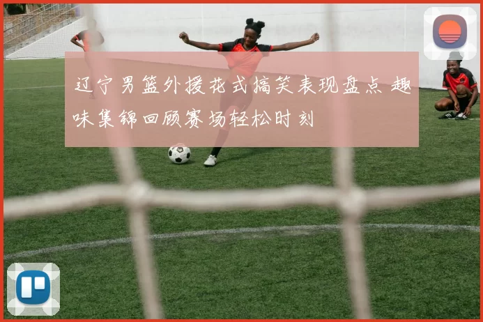 辽宁男篮外援花式搞笑表现盘点 趣味集锦回顾赛场轻松时刻