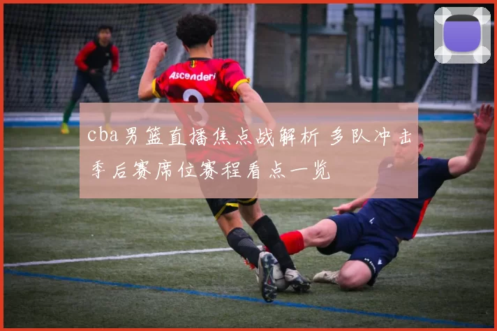 cba男篮直播焦点战解析 多队冲击季后赛席位赛程看点一览