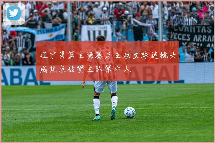 辽宁男篮主场赛后互动女球迷镜头成焦点被赞主队第六人