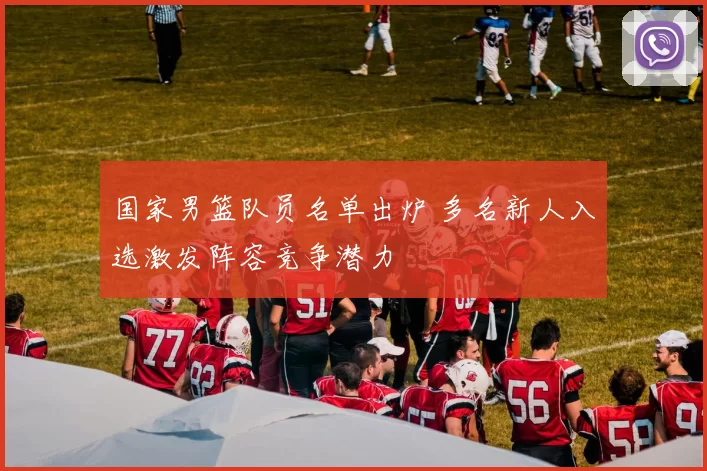 国家男篮队员名单出炉 多名新人入选激发阵容竞争潜力