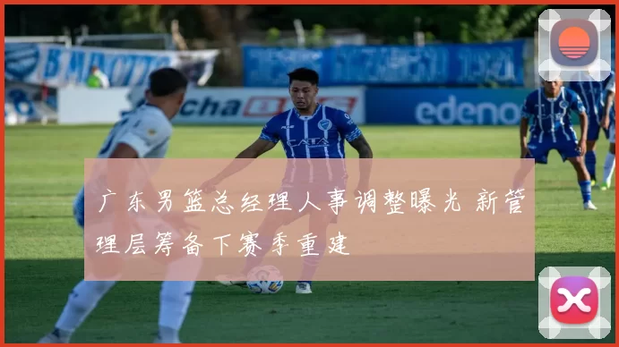 广东男篮总经理人事调整曝光 新管理层筹备下赛季重建