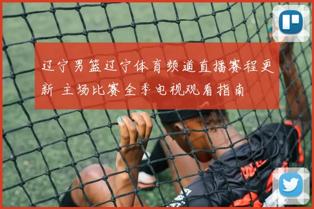 辽宁男篮辽宁体育频道直播赛程更新 主场比赛全季电视观看指南