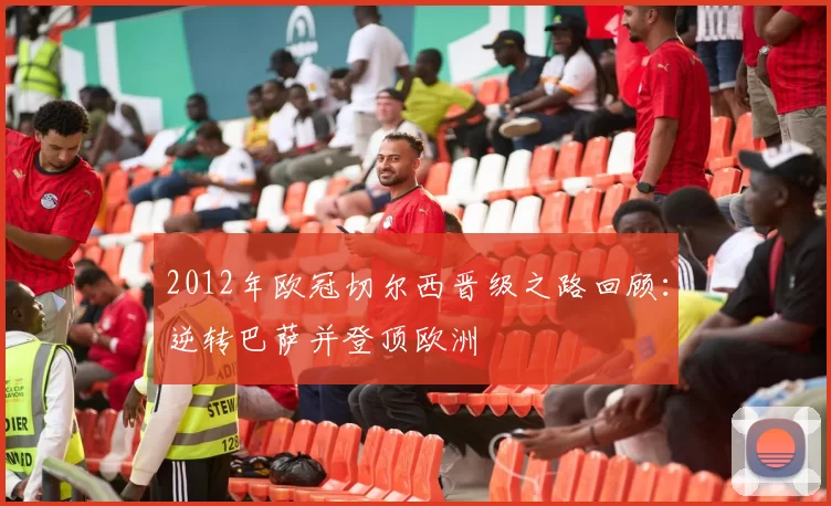 2012年欧冠切尔西晋级之路回顾：逆转巴萨并登顶欧洲