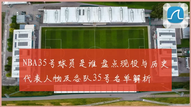 NBA35号球员是谁 盘点现役与历史代表人物及各队35号名单解析