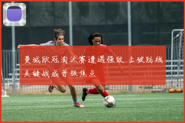 曼城欧冠淘汰赛遭遇强敌 击破防线关键战成晋级焦点