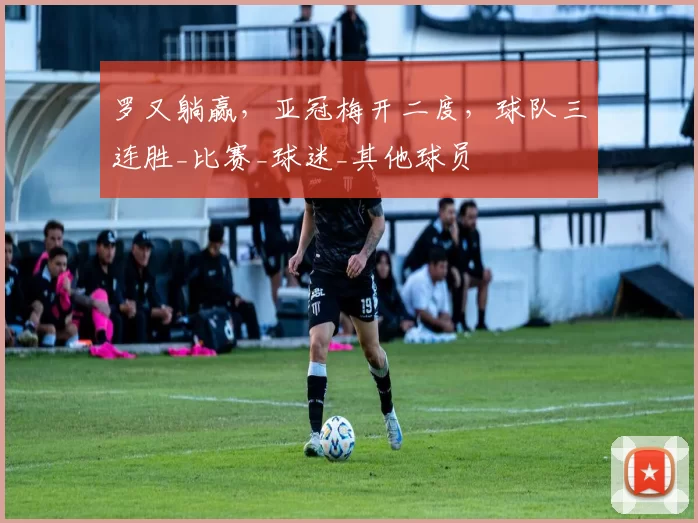 罗又躺赢，亚冠梅开二度，球队三连胜_比赛_球迷_其他球员