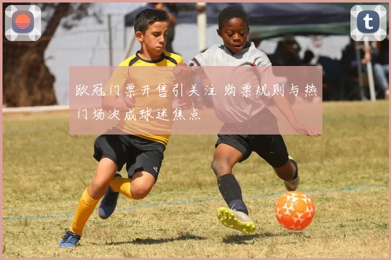 欧冠门票开售引关注 购票规则与热门场次成球迷焦点