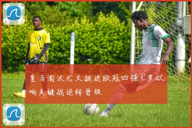 皇马淘汰尤文挺进欧冠四强 C罗双响关键战逆转晋级