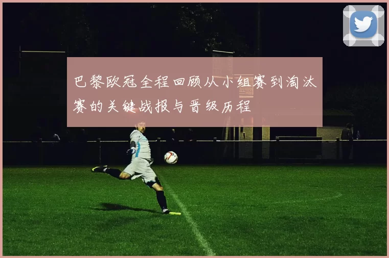巴黎欧冠全程回顾从小组赛到淘汰赛的关键战报与晋级历程