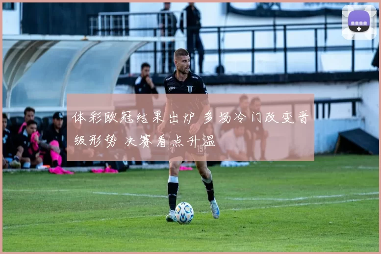 体彩欧冠结果出炉 多场冷门改变晋级形势 决赛看点升温