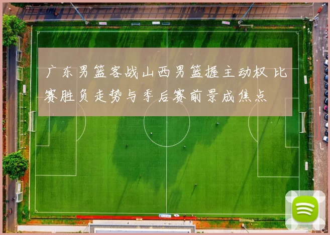 广东男篮客战山西男篮握主动权 比赛胜负走势与季后赛前景成焦点