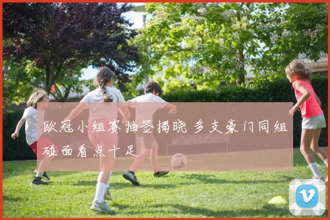 欧冠小组赛抽签揭晓 多支豪门同组碰面看点十足