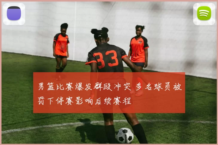 男篮比赛爆发群殴冲突 多名球员被罚下停赛影响后续赛程