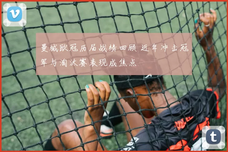 曼城欧冠历届战绩回顾 近年冲击冠军与淘汰赛表现成焦点