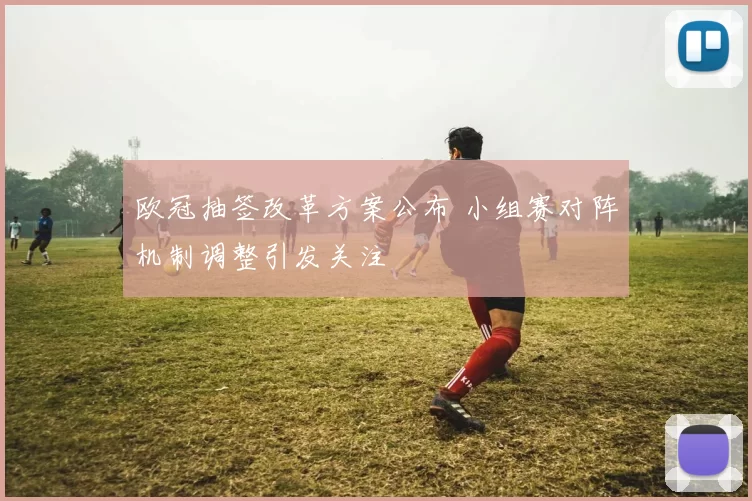 欧冠抽签改革方案公布 小组赛对阵机制调整引发关注