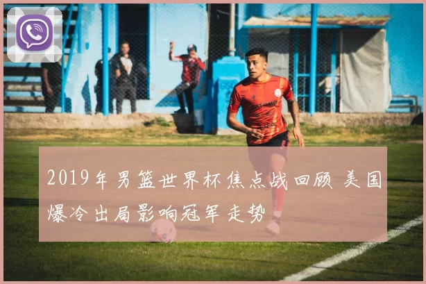 2019年男篮世界杯焦点战回顾 美国爆冷出局影响冠军走势