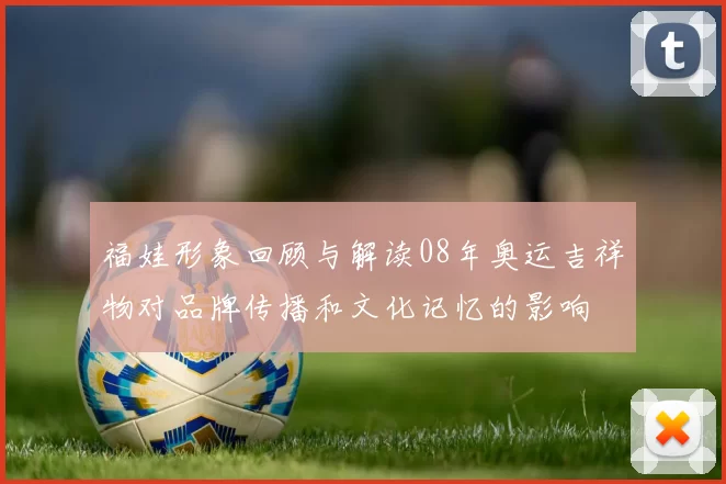 福娃形象回顾与解读08年奥运吉祥物对品牌传播和文化记忆的影响