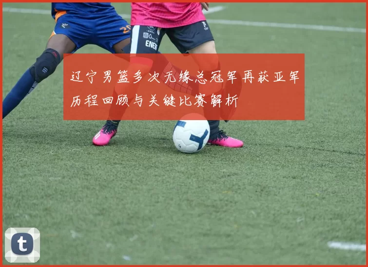 辽宁男篮多次无缘总冠军再获亚军历程回顾与关键比赛解析