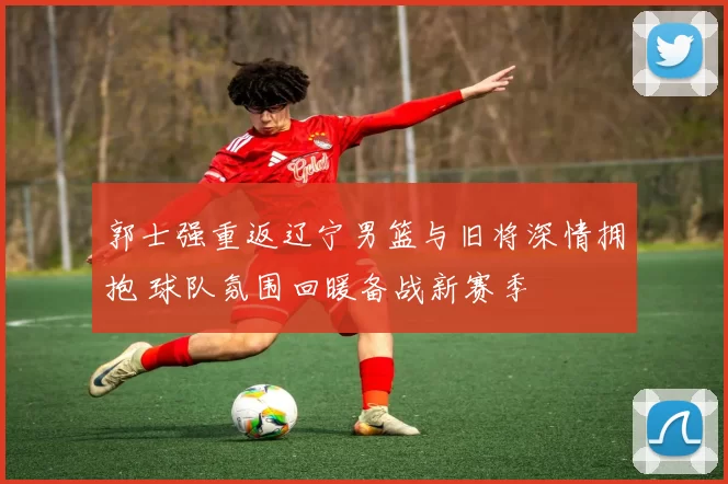 郭士强重返辽宁男篮与旧将深情拥抱 球队氛围回暖备战新赛季