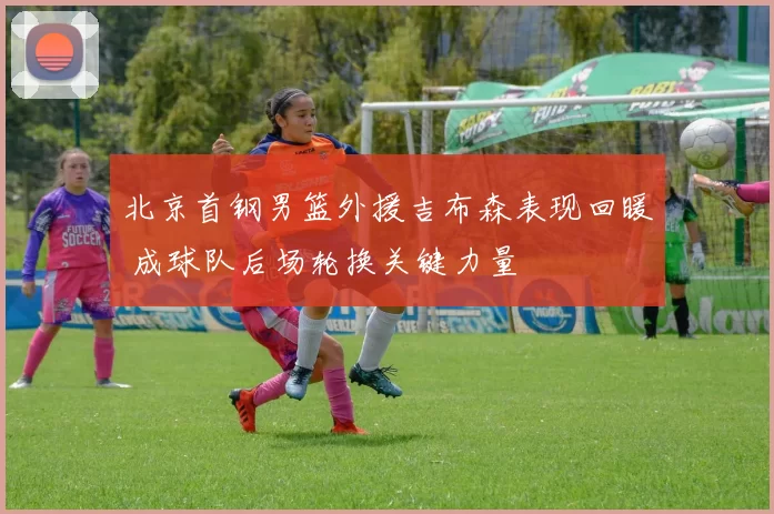 北京首钢男篮外援吉布森表现回暖 成球队后场轮换关键力量