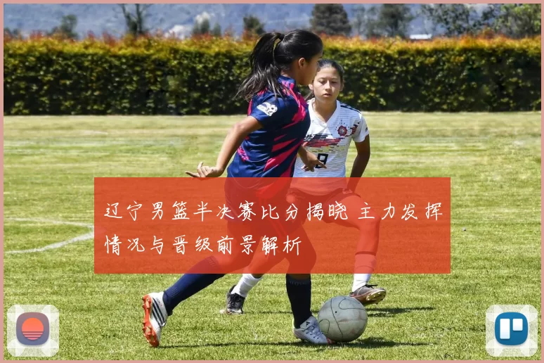 辽宁男篮半决赛比分揭晓 主力发挥情况与晋级前景解析