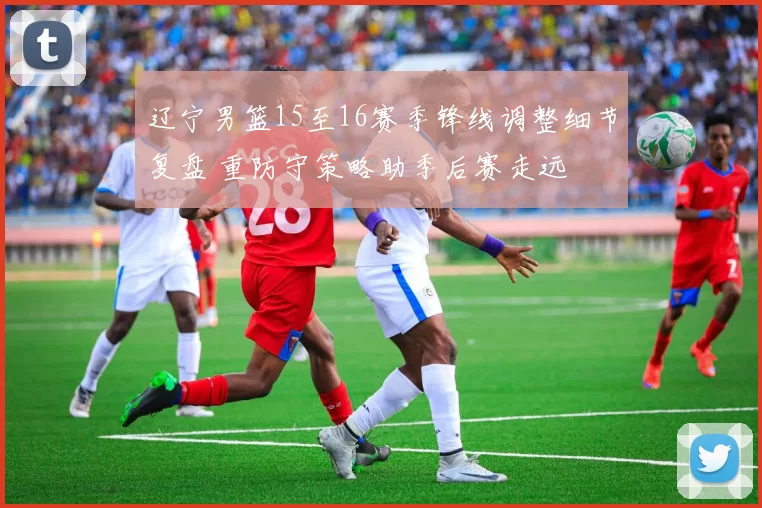 辽宁男篮15至16赛季锋线调整细节复盘 重防守策略助季后赛走远