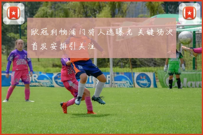 欧冠利物浦门将人选曝光 关键场次首发安排引关注