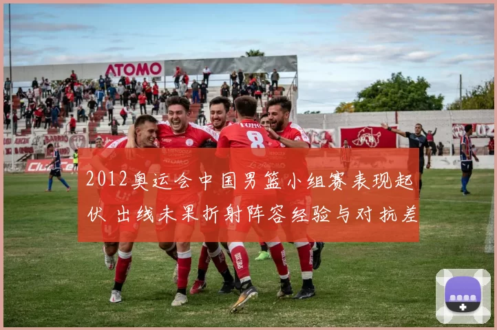 2012奥运会中国男篮小组赛表现起伏 出线未果折射阵容经验与对抗差距