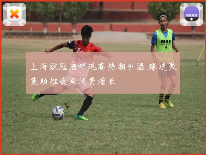 上海欧冠酒吧观赛热潮升温 球迷聚集助推夜间消费增长