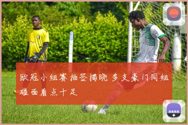 欧冠小组赛抽签揭晓 多支豪门同组碰面看点十足