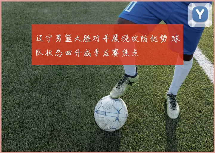 辽宁男篮大胜对手展现攻防优势 球队状态回升成季后赛焦点