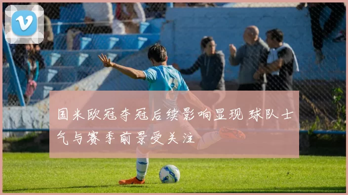 国米欧冠夺冠后续影响显现 球队士气与赛季前景受关注