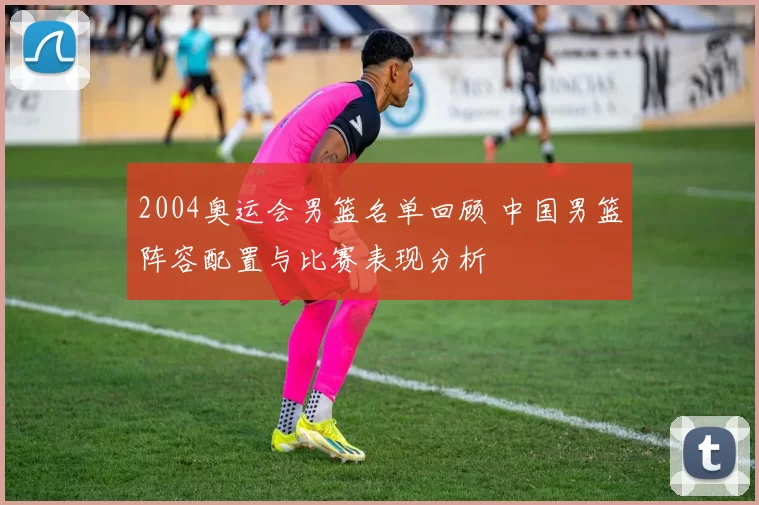 2004奥运会男篮名单回顾 中国男篮阵容配置与比赛表现分析