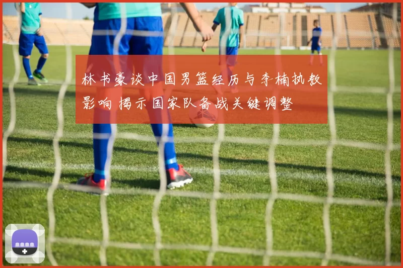 林书豪谈中国男篮经历与李楠执教影响 揭示国家队备战关键调整