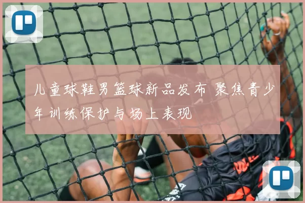 儿童球鞋男篮球新品发布 聚焦青少年训练保护与场上表现