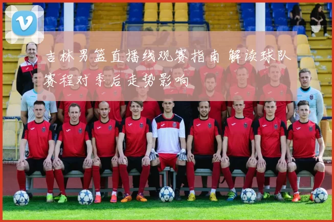 吉林男篮直播线观赛指南 解读球队赛程对季后走势影响