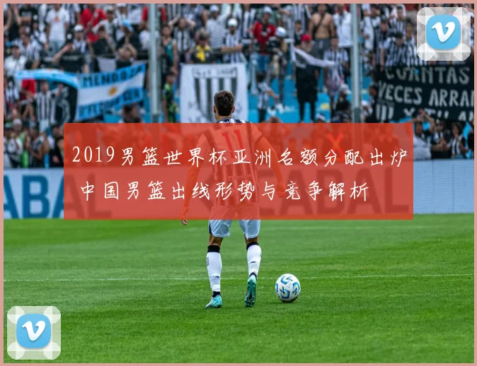 2019男篮世界杯亚洲名额分配出炉 中国男篮出线形势与竞争解析