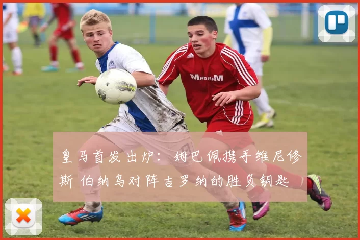 皇马首发出炉:姆巴佩携手维尼修斯 伯纳乌对阵吉罗纳的胜负钥匙