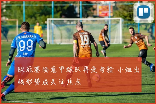 欧冠赛场意甲球队再受考验 小组出线形势成关注焦点