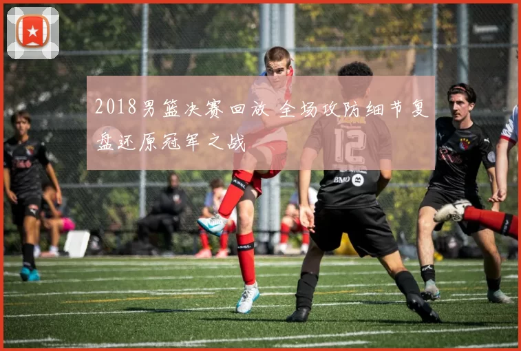 2018男篮决赛回放 全场攻防细节复盘还原冠军之战