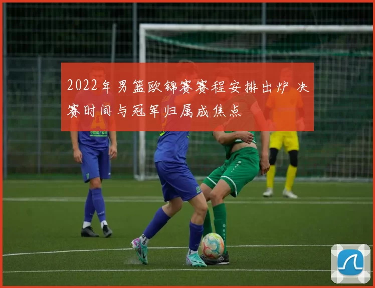 2022年男篮欧锦赛赛程安排出炉 决赛时间与冠军归属成焦点